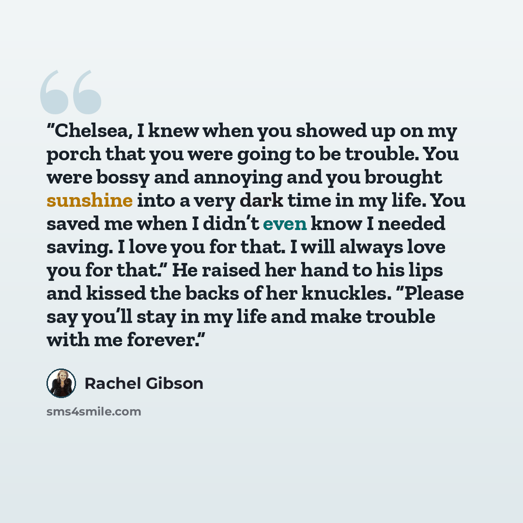 “Chelsea, I knew when you showed up on my porch that you were going to be trouble. You were bossy and annoying and you brought sunshine into a very dark time in my life. You saved me when I didn’t even know I needed saving. I love you for that. I will always love you for that.” He raised her hand…” quote by Rachel Gibson