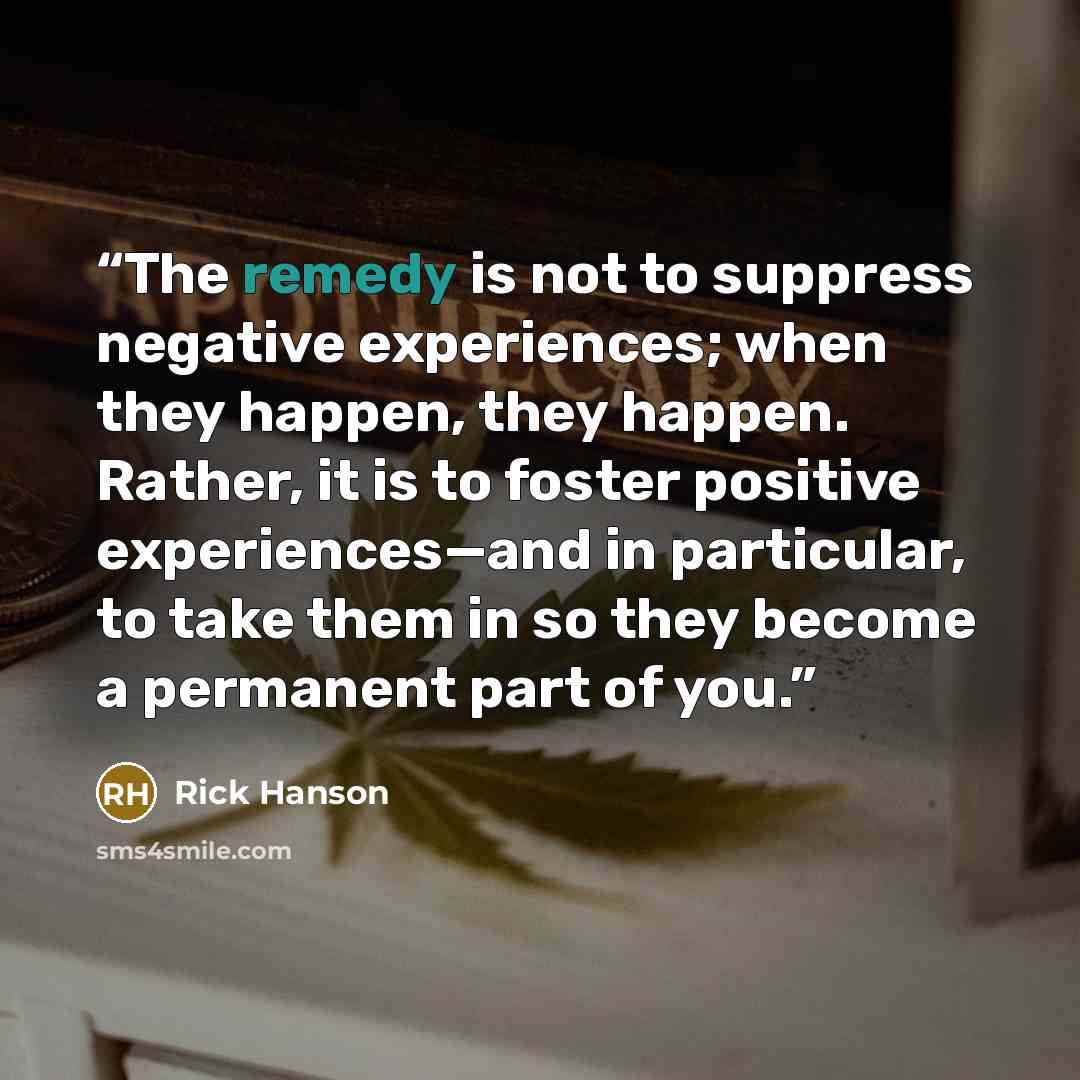 “The remedy is not to suppress negative experiences; when they happen, they happen. Rather, it is to foster positive experiences—and in particular, to take them in so they become a permanent part of you.” quote by Rick Hanson
