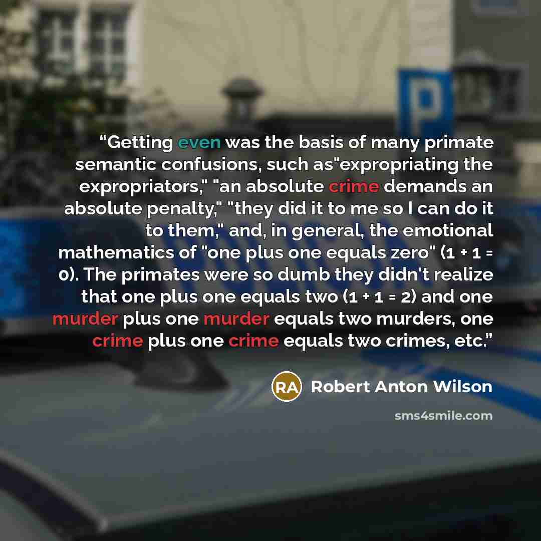 “Getting even was the basis of many primate semantic confusions, such as"expropriating the expropriators," "an absolute crime demands an absolute penalty," "they did it to me so I can do it to them," and, in general, the emotional mathematics of "one plus one equals zero" (1 + 1 = 0). The primates…” quote by Robert Anton Wilson