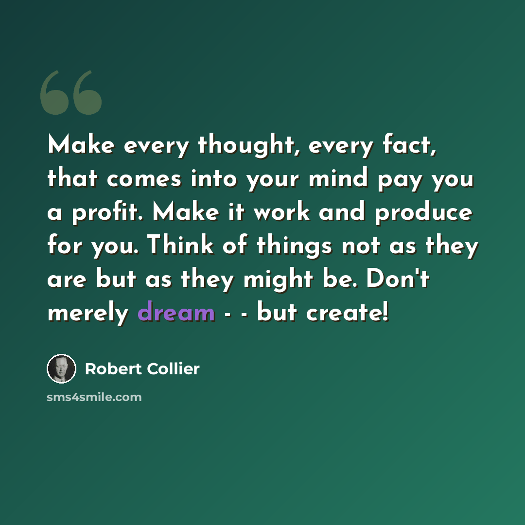 “Make every thought, every fact, that comes into your mind pay you a profit. Make it work and produce for you. Think of things not as they are but as they might be. Don't merely dream - - but create!” quote by Robert Collier