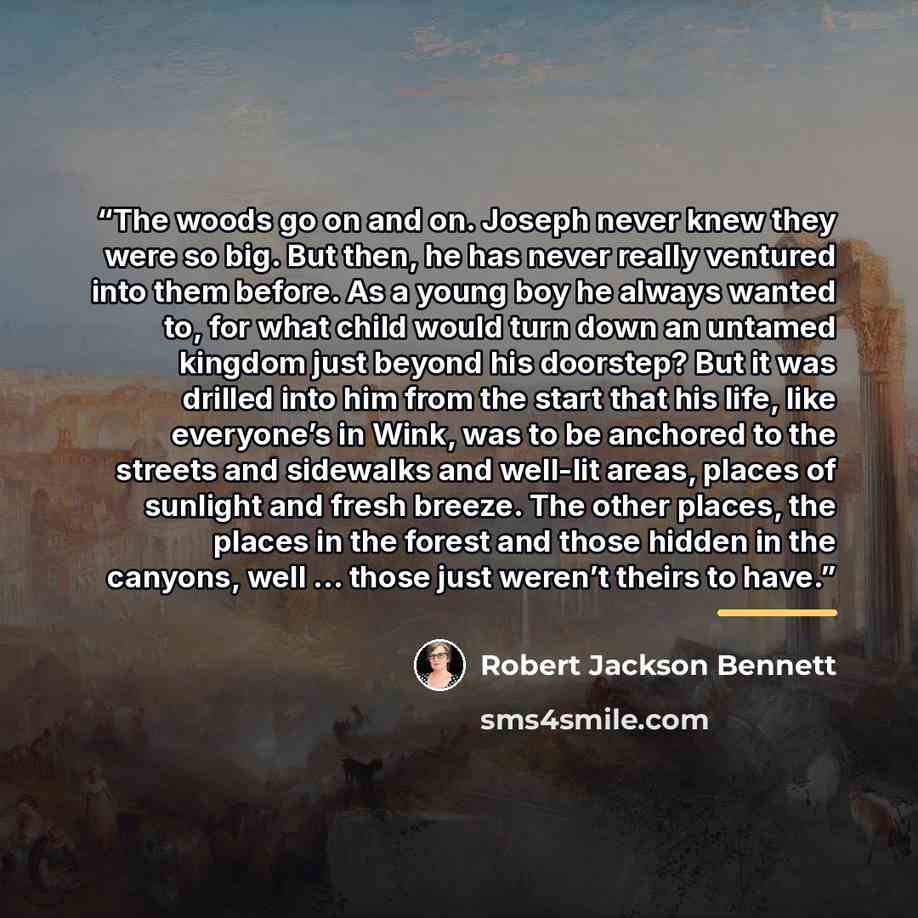 “The woods go on and on. Joseph never knew they were so big. But then, he has never really ventured into them before. As a young boy he always wanted to, for what child would turn down an untamed kingdom just beyond his doorstep? But it was drilled into him from the start that his life, like…” quote by Robert Jackson Bennett