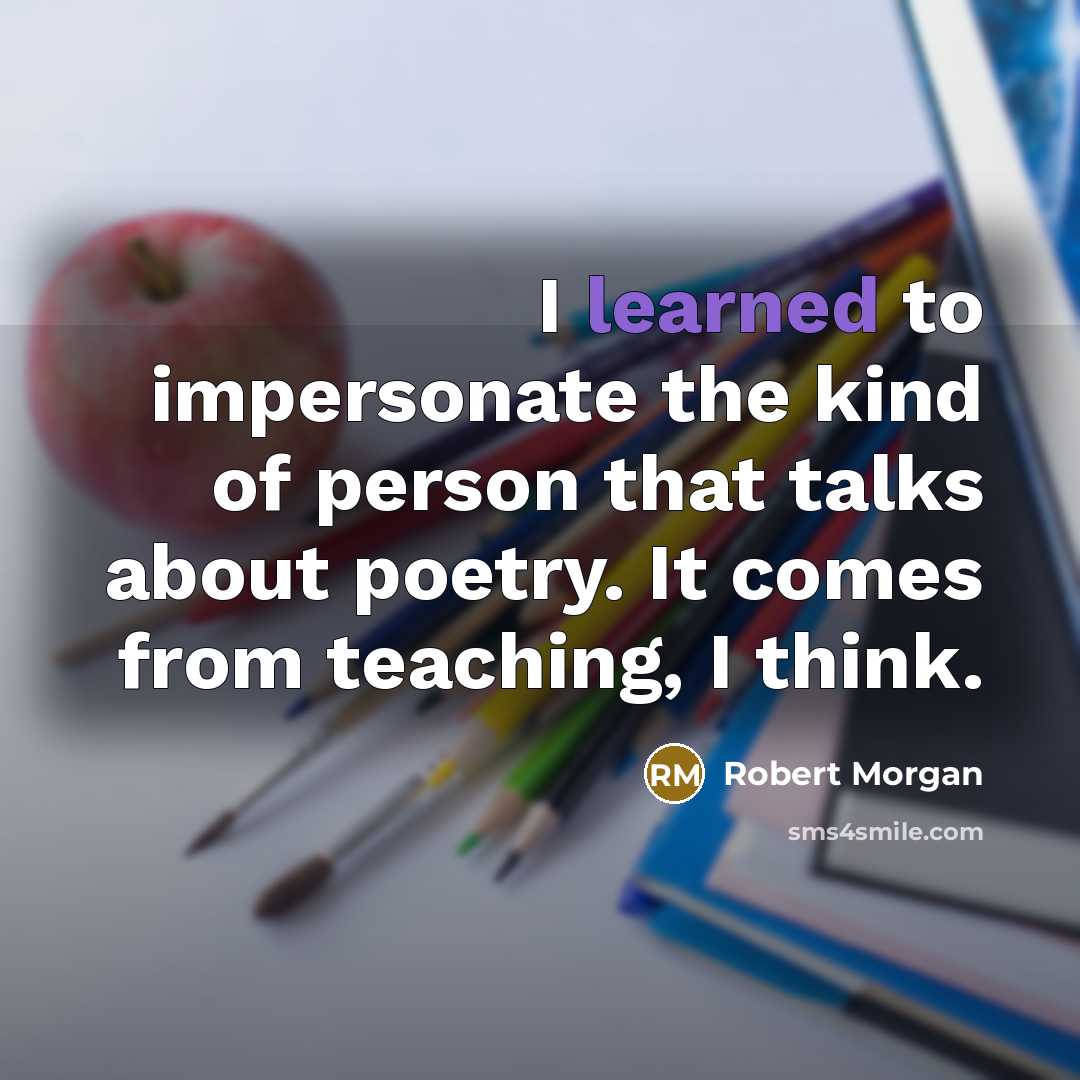 “I learned to impersonate the kind of person that talks about poetry. It comes from teaching, I think.” quote by Robert Morgan