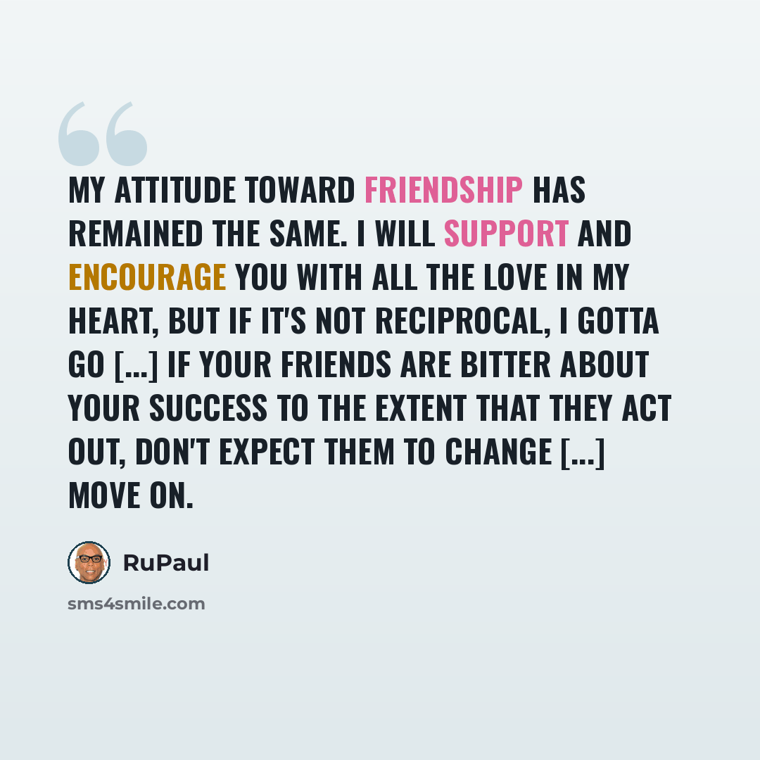 “My attitude toward friendship has remained the same. I will support and encourage you with all the love in my heart, but if it's not reciprocal, I gotta go [...] If your friends are bitter about your success to the extent that they act out, don't expect them to change [...] Move on.” quote by RuPaul