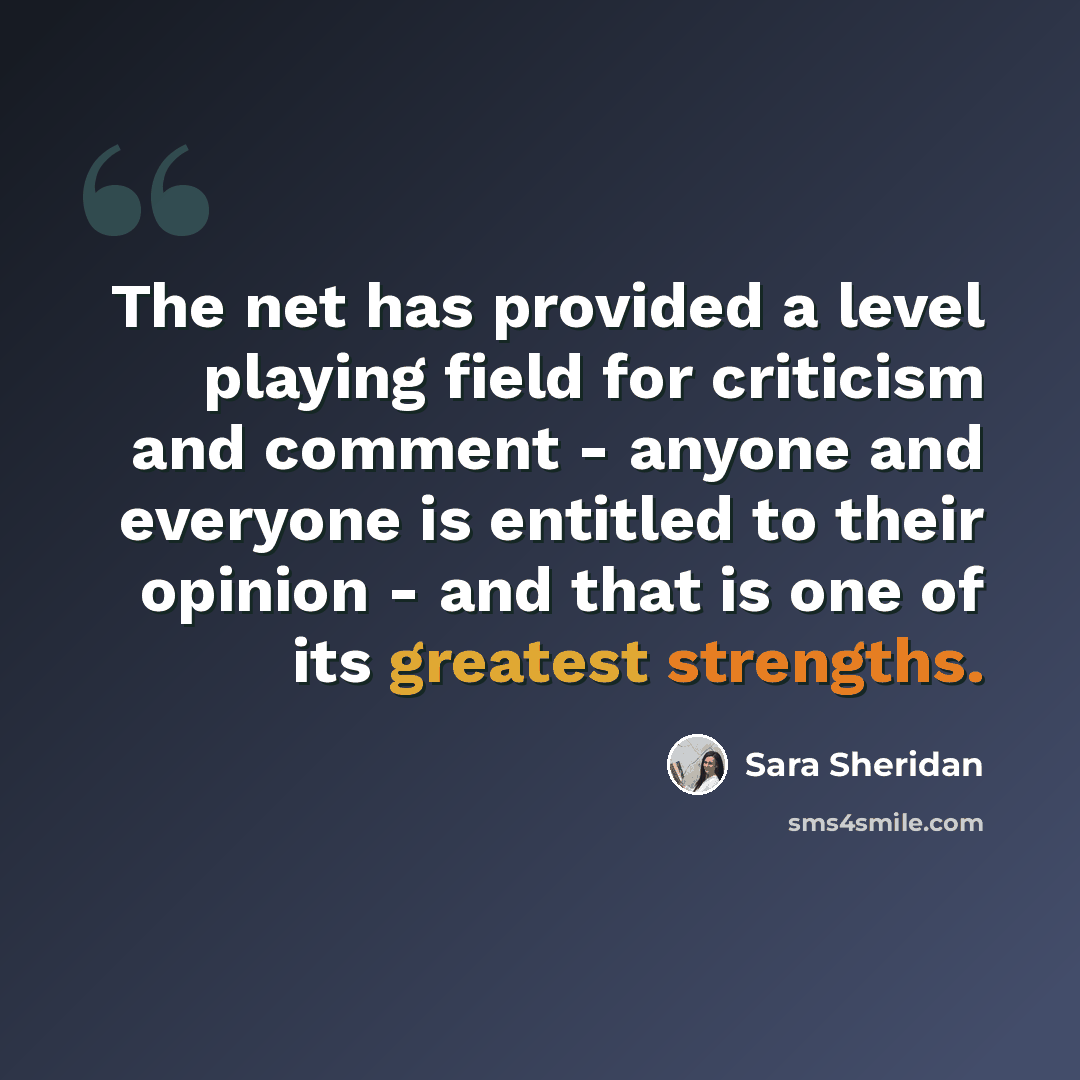 “The net has provided a level playing field for criticism and comment - anyone and everyone is entitled to their opinion - and that is one of its greatest strengths.” quote by Sara Sheridan