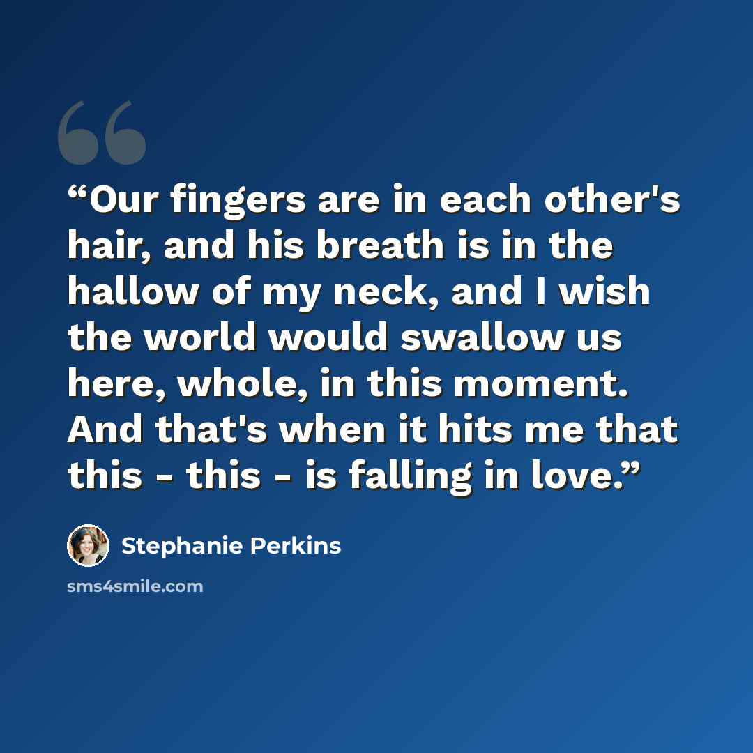 “Our fingers are in each other's hair, and his breath is in the hallow of my neck, and I wish the world would swallow us here, whole, in this moment. And that's when it hits me that this - this - is falling in love.” quote by Stephanie Perkins