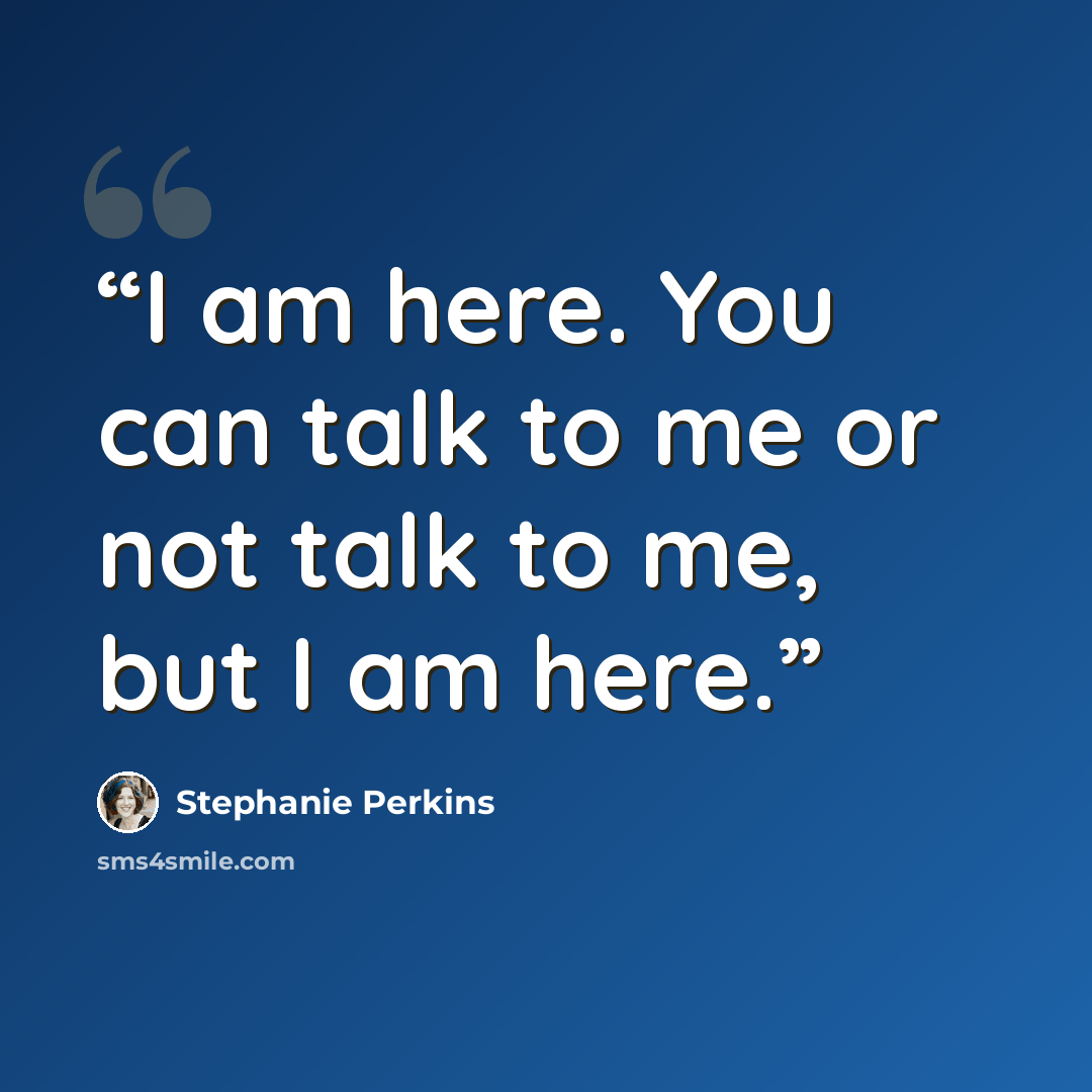 “I am here. You can talk to me or not talk to me, but I am here.” quote by Stephanie Perkins