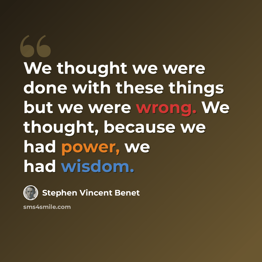“We thought we were done with these things but we were wrong. We thought, because we had power, we had wisdom.” quote by Stephen Vincent Benet