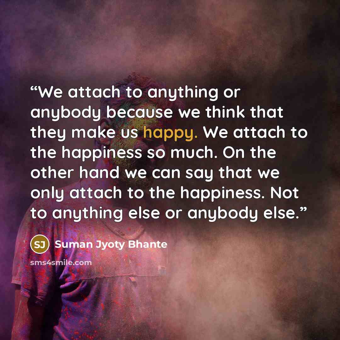 “We attach to anything or anybody because we think that they make us happy. We attach to the happiness so much. On the other hand we can say that we only attach to the happiness. Not to anything else or anybody else.” quote by Suman Jyoty Bhante