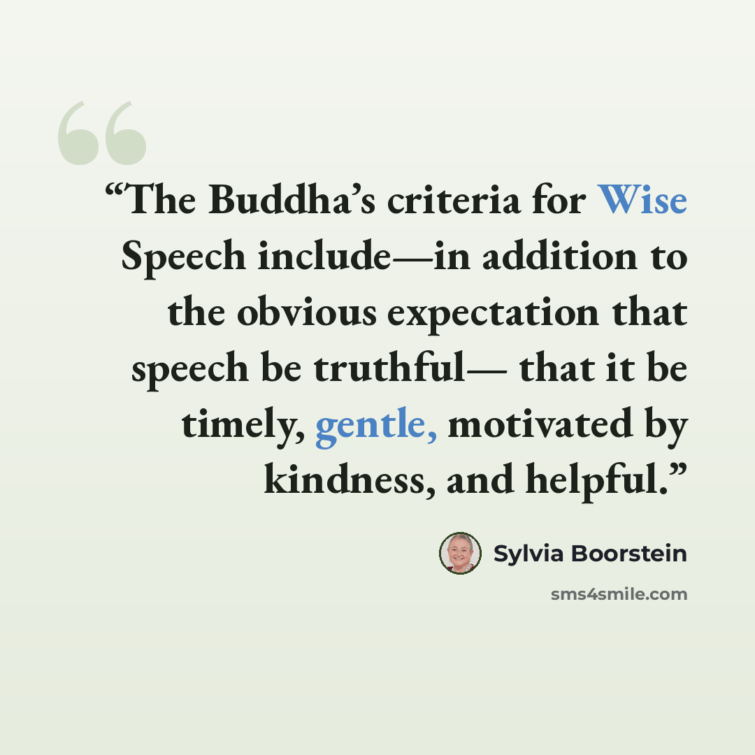 “The Buddha’s criteria for Wise Speech include—in addition to the obvious expectation that speech be truthful— that it be timely, gentle, motivated by kindness, and helpful.” quote by Sylvia Boorstein
