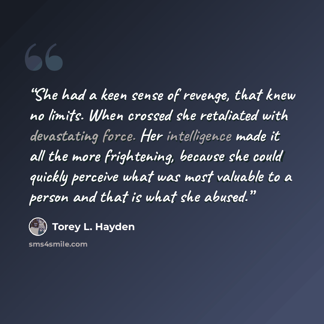 “She had a keen sense of revenge, that knew no limits. When crossed she retaliated with devastating force. Her intelligence made it all the more frightening, because she could quickly perceive what was most valuable to a person and that is what she abused.” quote by Torey L. Hayden