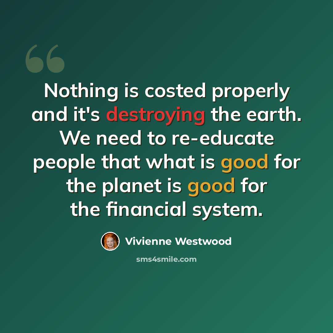 “Nothing is costed properly and it's destroying the earth. We need to re-educate people that what is good for the planet is good for the financial system.” quote by Vivienne Westwood