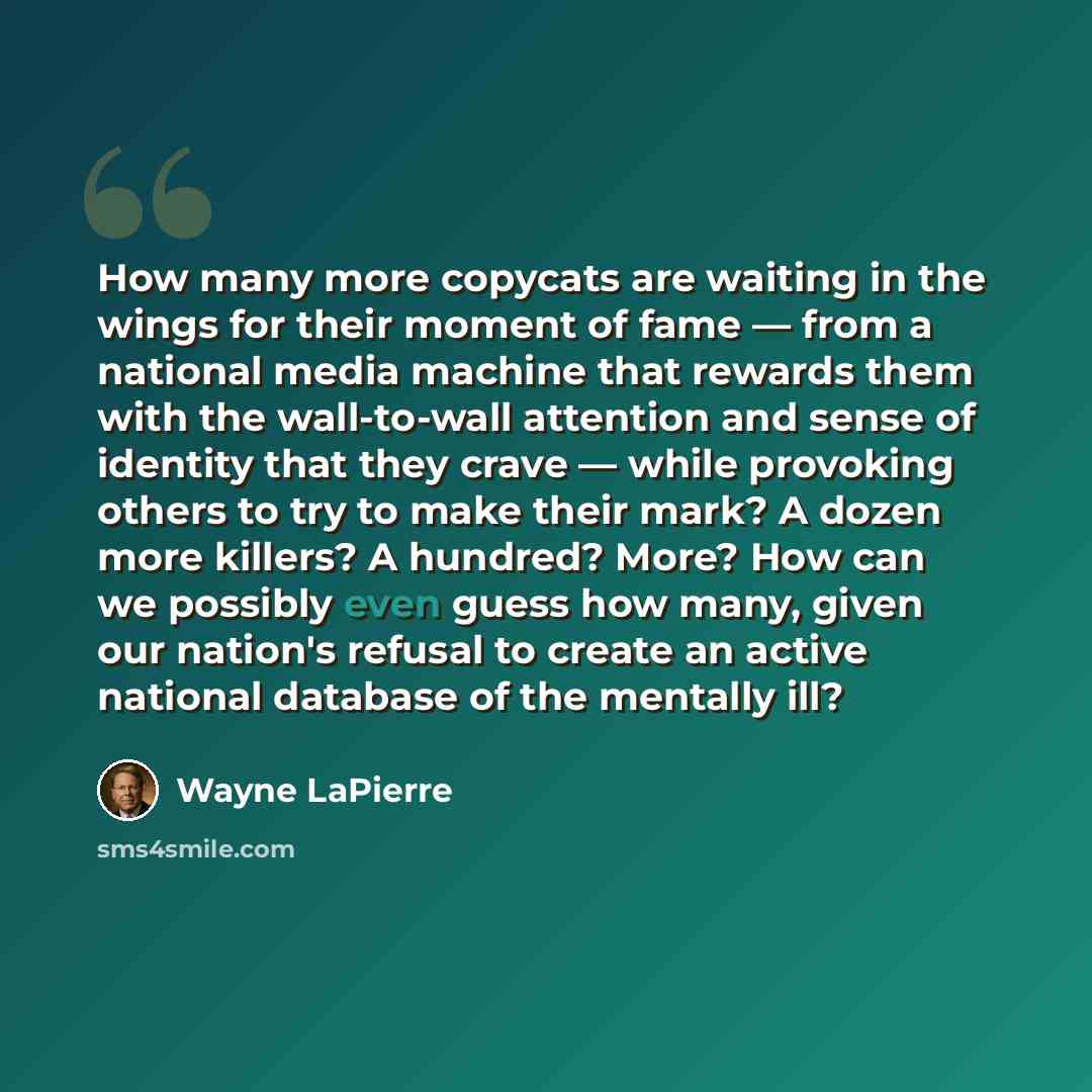 “How many more copycats are waiting in the wings for their moment of fame — from a national media machine that rewards them with the wall-to-wall attention and sense of identity that they crave — while provoking others to try to make their mark? A dozen more killers? A hundred? More? How can we…” quote by Wayne LaPierre