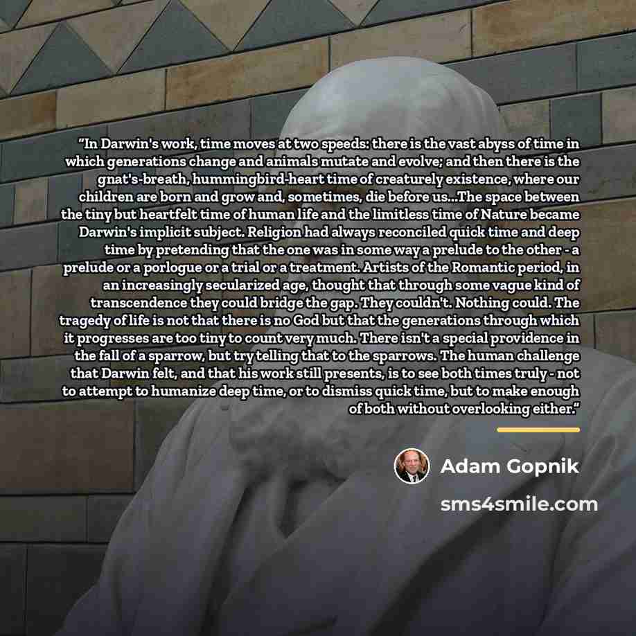 “In Darwin's work, time moves at two speeds: there is the vast abyss of time in which generations change and animals mutate and evolve; and then there is the gnat's-breath, hummingbird-heart time of creaturely existence, where our children are born and grow and, sometimes, die before us...The space…” quote by Adam Gopnik