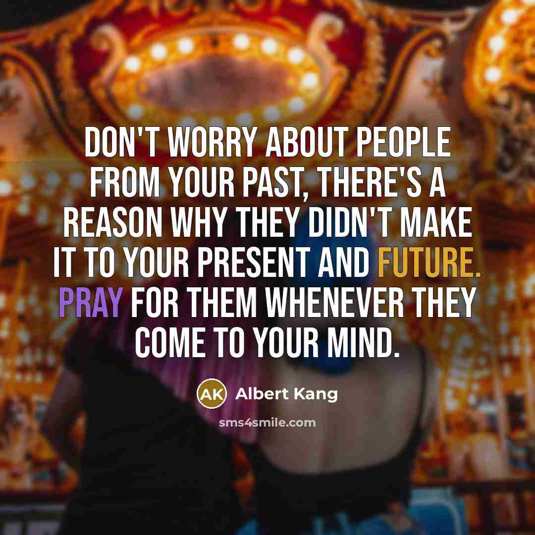 “Don't worry about people from your past, there's a reason why they didn't make it to your present and future. Pray for them whenever they come to your mind.” quote by Albert Kang
