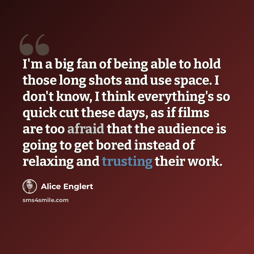 “I'm a big fan of being able to hold those long shots and use space. I don't know, I think everything's so quick cut these days, as if films are too afraid that the audience is going to get bored instead of relaxing and trusting their work.” quote by Alice Englert