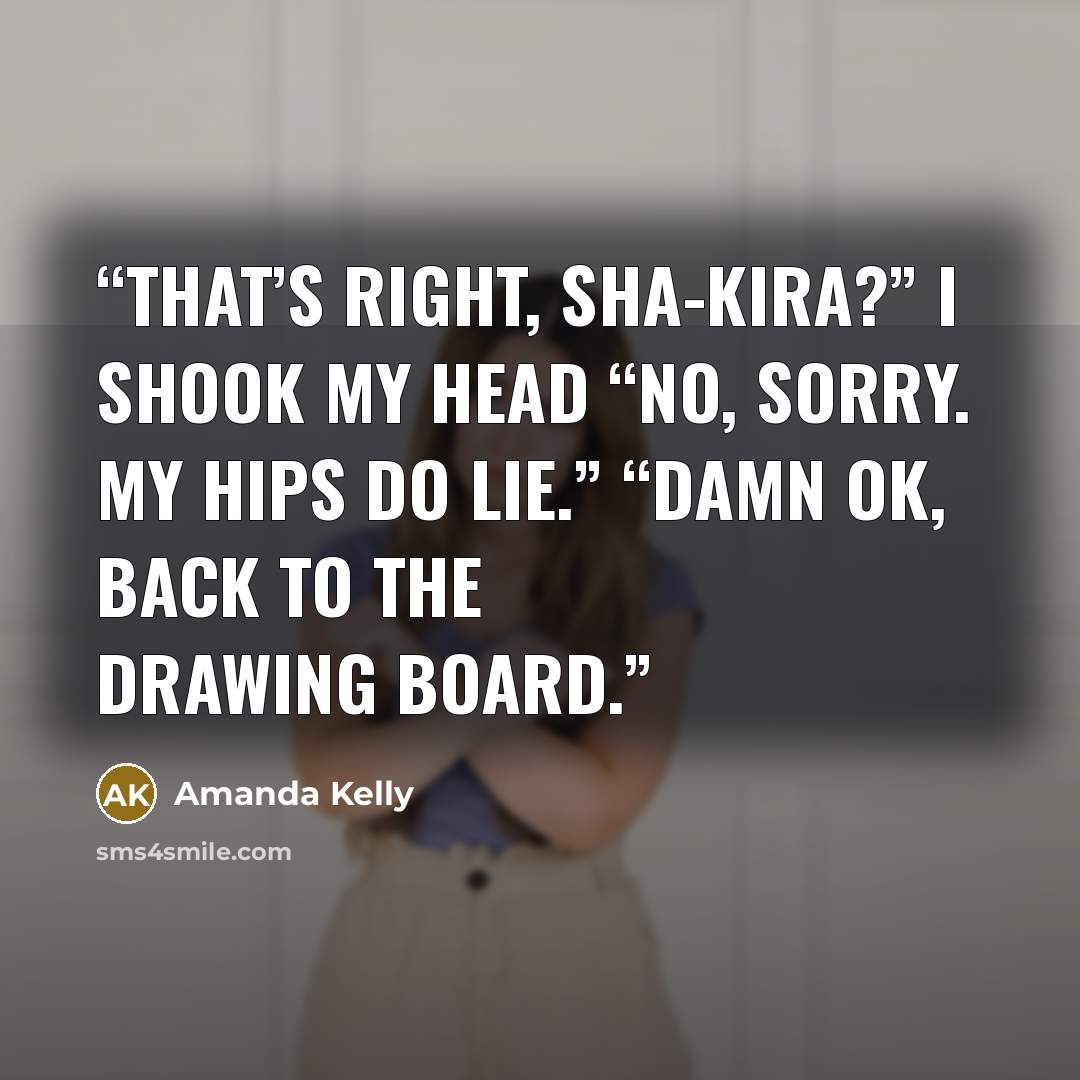 “That’s right, Sha-kira?” I shook my head “No, sorry. My hips do lie.” “Damn ok, back to the drawing board.” quote by Amanda Kelly