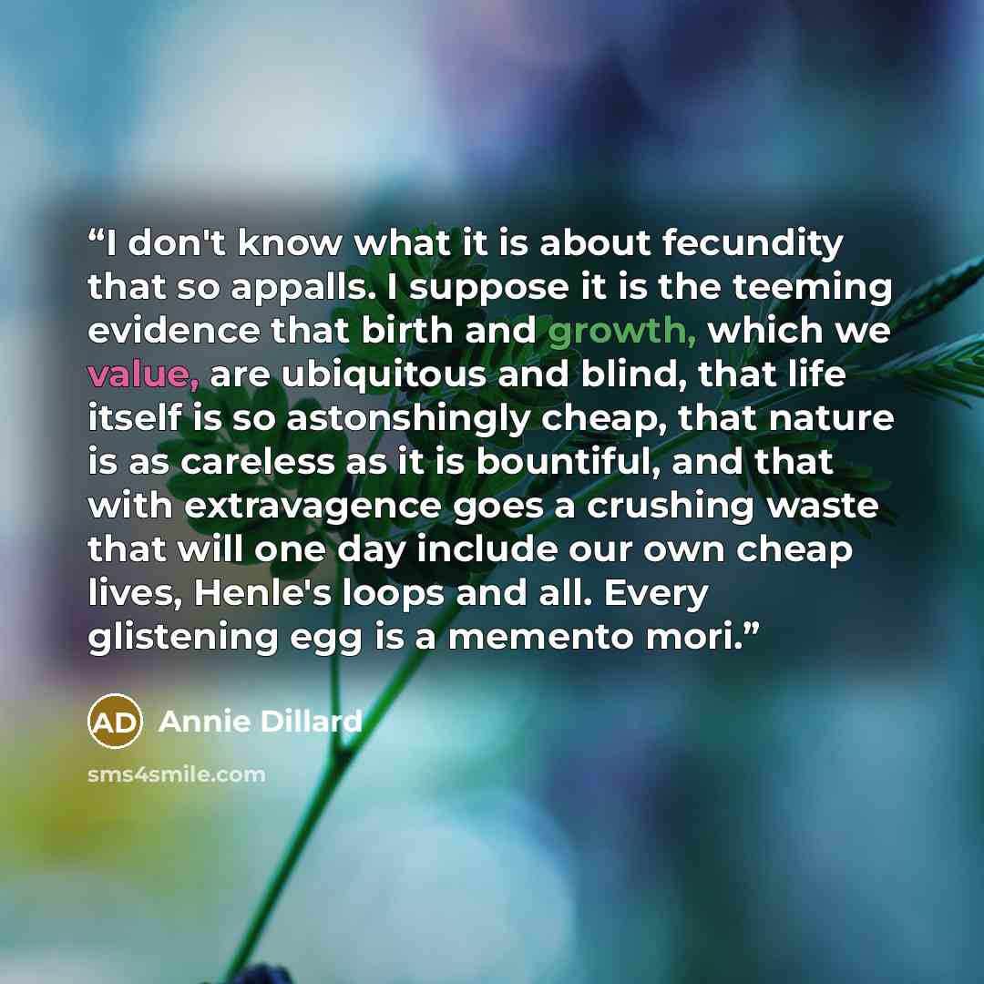 “I don't know what it is about fecundity that so appalls. I suppose it is the teeming evidence that birth and growth, which we value, are ubiquitous and blind, that life itself is so astonshingly cheap, that nature is as careless as it is bountiful, and that with extravagence goes a crushing waste…” quote by Annie Dillard