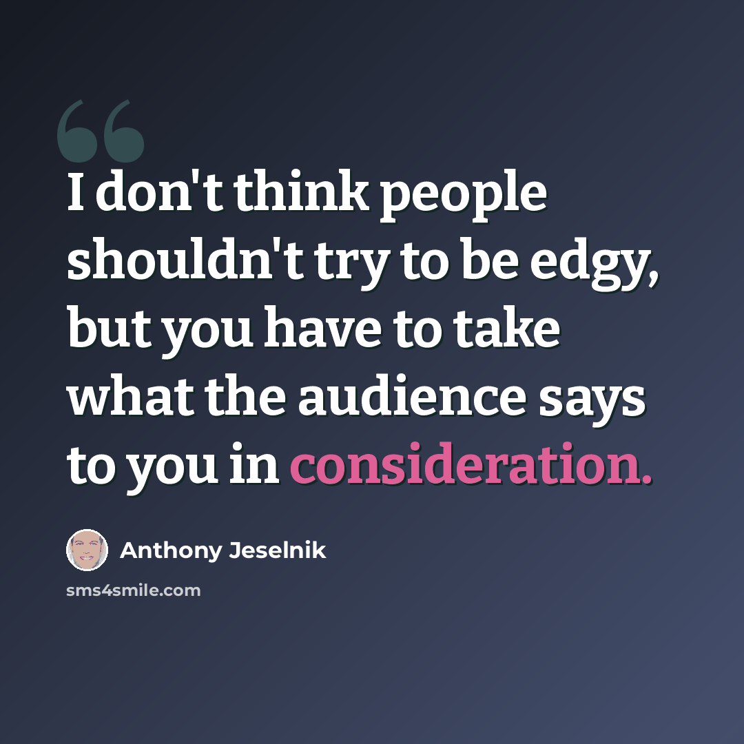 “I don't think people shouldn't try to be edgy, but you have to take what the audience says to you in consideration.” quote by Anthony Jeselnik