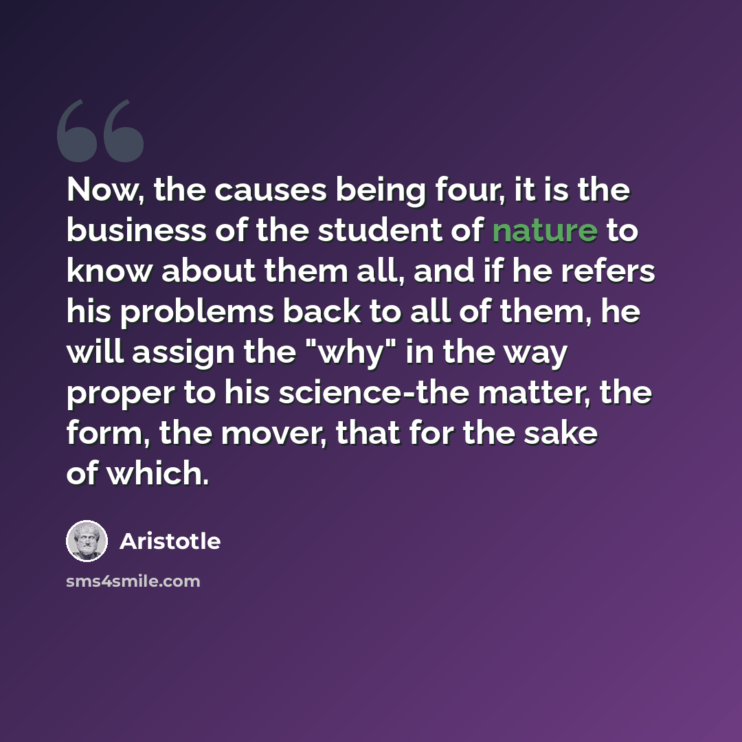 “Now, the causes being four, it is the business of the student of nature to know about them all, and if he refers his problems back to all of them, he will assign the "why" in the way proper to his science-the matter, the form, the mover, that for the sake of which.” quote by Aristotle