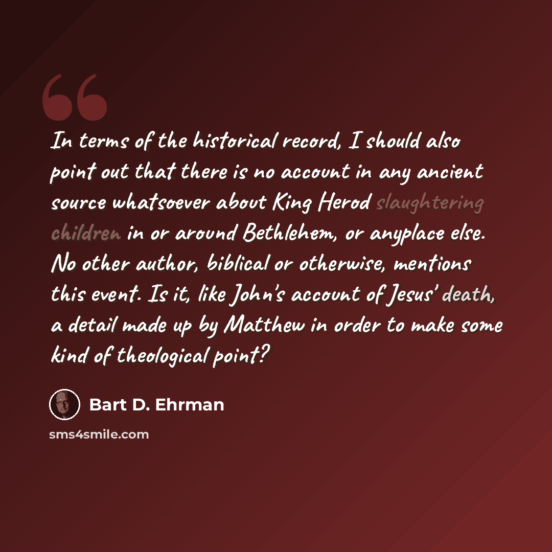 “In terms of the historical record, I should also point out that there is no account in any ancient source whatsoever about King Herod slaughtering children in or around Bethlehem, or anyplace else. No other author, biblical or otherwise, mentions this event. Is it, like John's account of Jesus'…” quote by Bart D. Ehrman