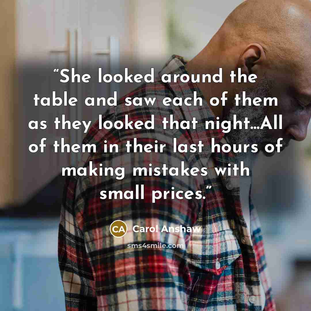 “She looked around the table and saw each of them as they looked that night...All of them in their last hours of making mistakes with small prices.” quote by Carol Anshaw