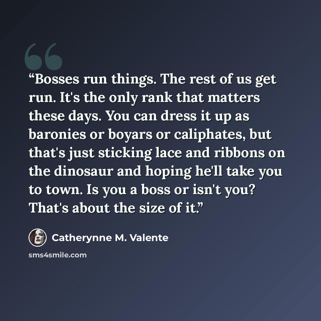 “Bosses run things. The rest of us get run. It's the only rank that matters these days. You can dress it up as baronies or boyars or caliphates, but that's just sticking lace and ribbons on the dinosaur and hoping he'll take you to town. Is you a boss or isn't you? That's about the size of it.” quote by Catherynne M. Valente
