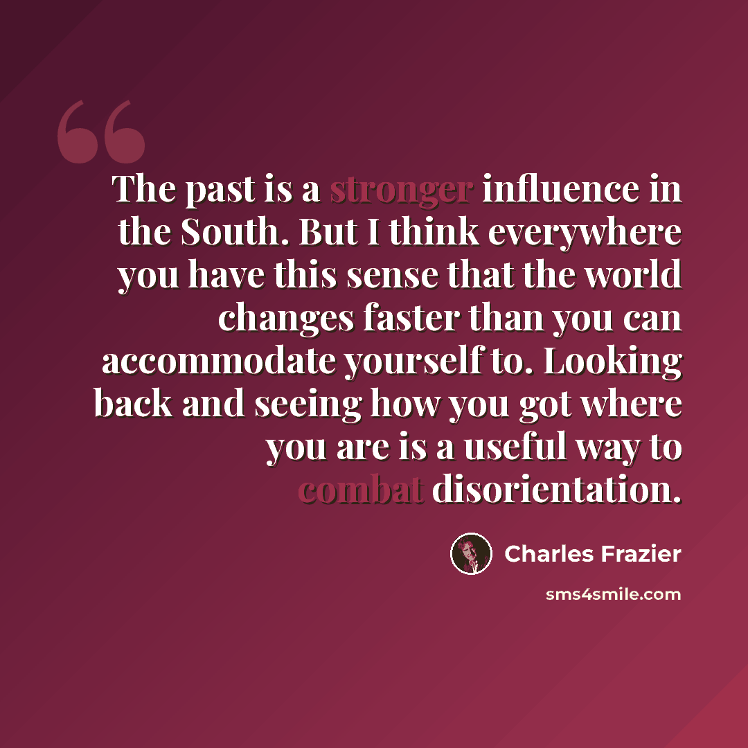 “The past is a stronger influence in the South. But I think everywhere you have this sense that the world changes faster than you can accommodate yourself to. Looking back and seeing how you got where you are is a useful way to combat disorientation.” quote by Charles Frazier