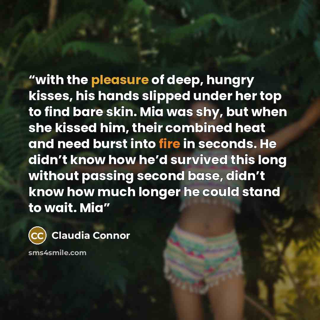 “with the pleasure of deep, hungry kisses, his hands slipped under her top to find bare skin. Mia was shy, but when she kissed him, their combined heat and need burst into fire in seconds. He didn’t know how he’d survived this long without passing second base, didn’t know how much longer he could…” quote by Claudia Connor