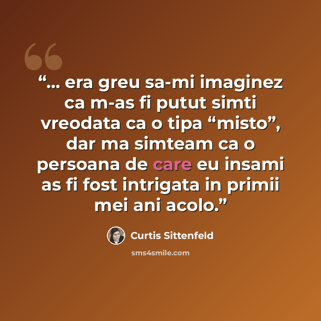 “… era greu sa-mi imaginez ca m-as fi putut simti vreodata ca o tipa “misto”, dar ma simteam ca o persoana de care eu insami as fi fost intrigata in primii mei ani acolo.” quote by Curtis Sittenfeld