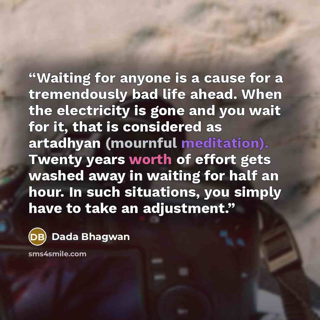 “Waiting for anyone is a cause for a tremendously bad life ahead. When the electricity is gone and you wait for it, that is considered as artadhyan (mournful meditation). Twenty years worth of effort gets washed away in waiting for half an hour. In such situations, you simply have to take an…” quote by Dada Bhagwan
