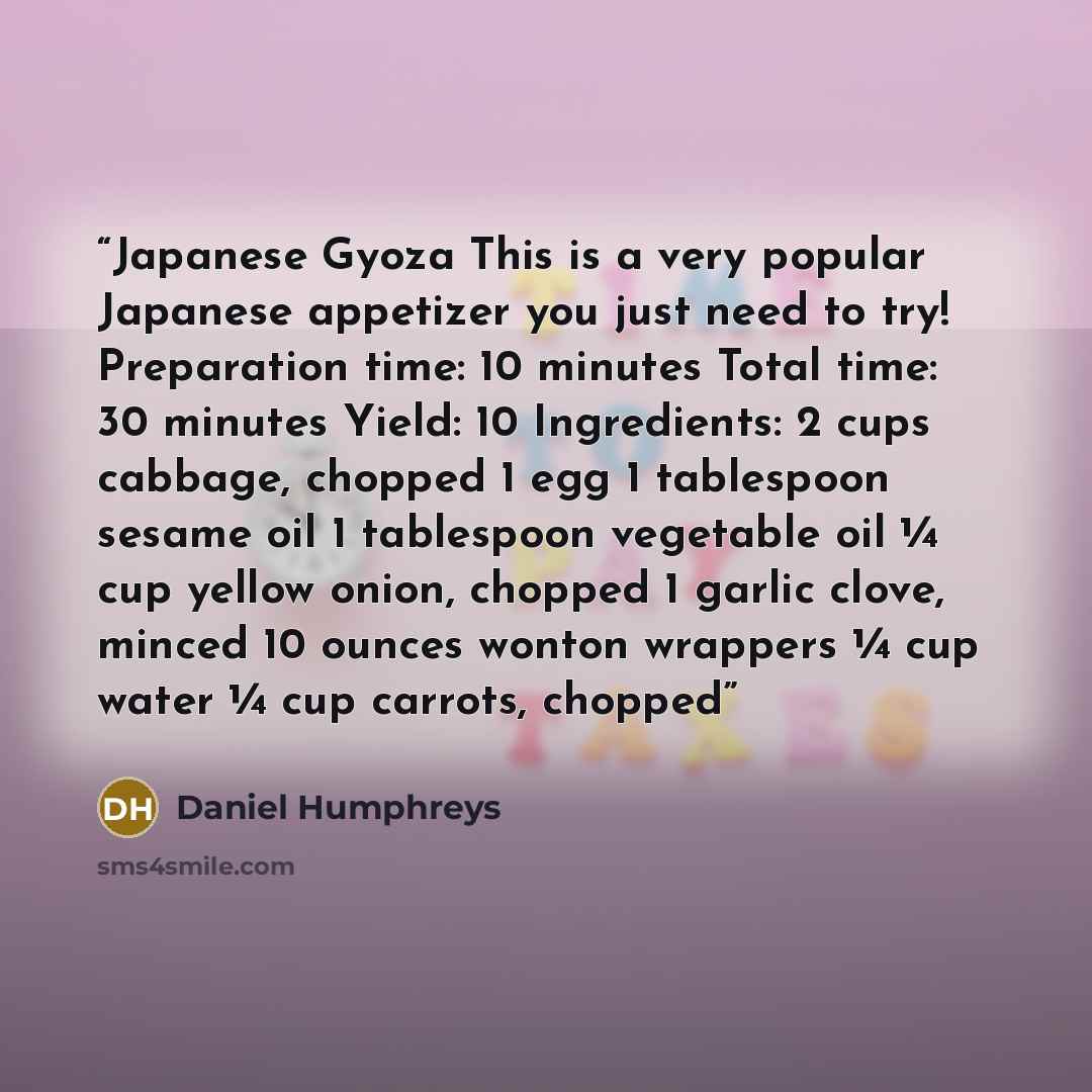 “Japanese Gyoza This is a very popular Japanese appetizer you just need to try! Preparation time: 10 minutes Total time: 30 minutes Yield: 10 Ingredients: 2 cups cabbage, chopped 1 egg 1 tablespoon sesame oil 1 tablespoon vegetable oil ¼ cup yellow onion, chopped 1 garlic clove, minced 10 ounces…” quote by Daniel Humphreys