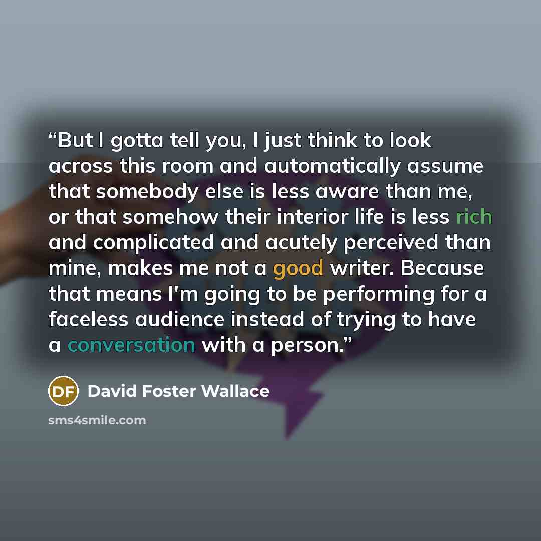 “But I gotta tell you, I just think to look across this room and automatically assume that somebody else is less aware than me, or that somehow their interior life is less rich and complicated and acutely perceived than mine, makes me not a good writer. Because that means I'm going to be performing…” quote by David Foster Wallace