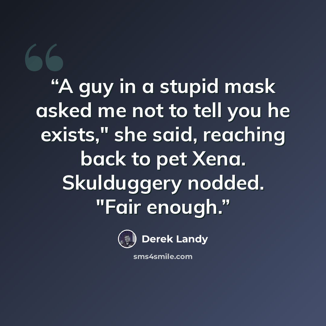 “A guy in a stupid mask asked me not to tell you he exists," she said, reaching back to pet Xena. Skulduggery nodded. "Fair enough.” quote by Derek Landy