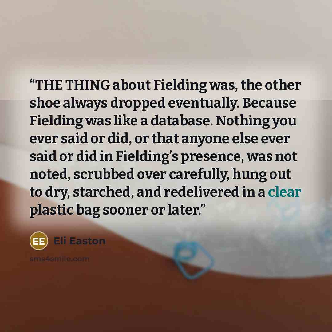 “THE THING about Fielding was, the other shoe always dropped eventually. Because Fielding was like a database. Nothing you ever said or did, or that anyone else ever said or did in Fielding’s presence, was not noted, scrubbed over carefully, hung out to dry, starched, and redelivered in a clear…” quote by Eli Easton