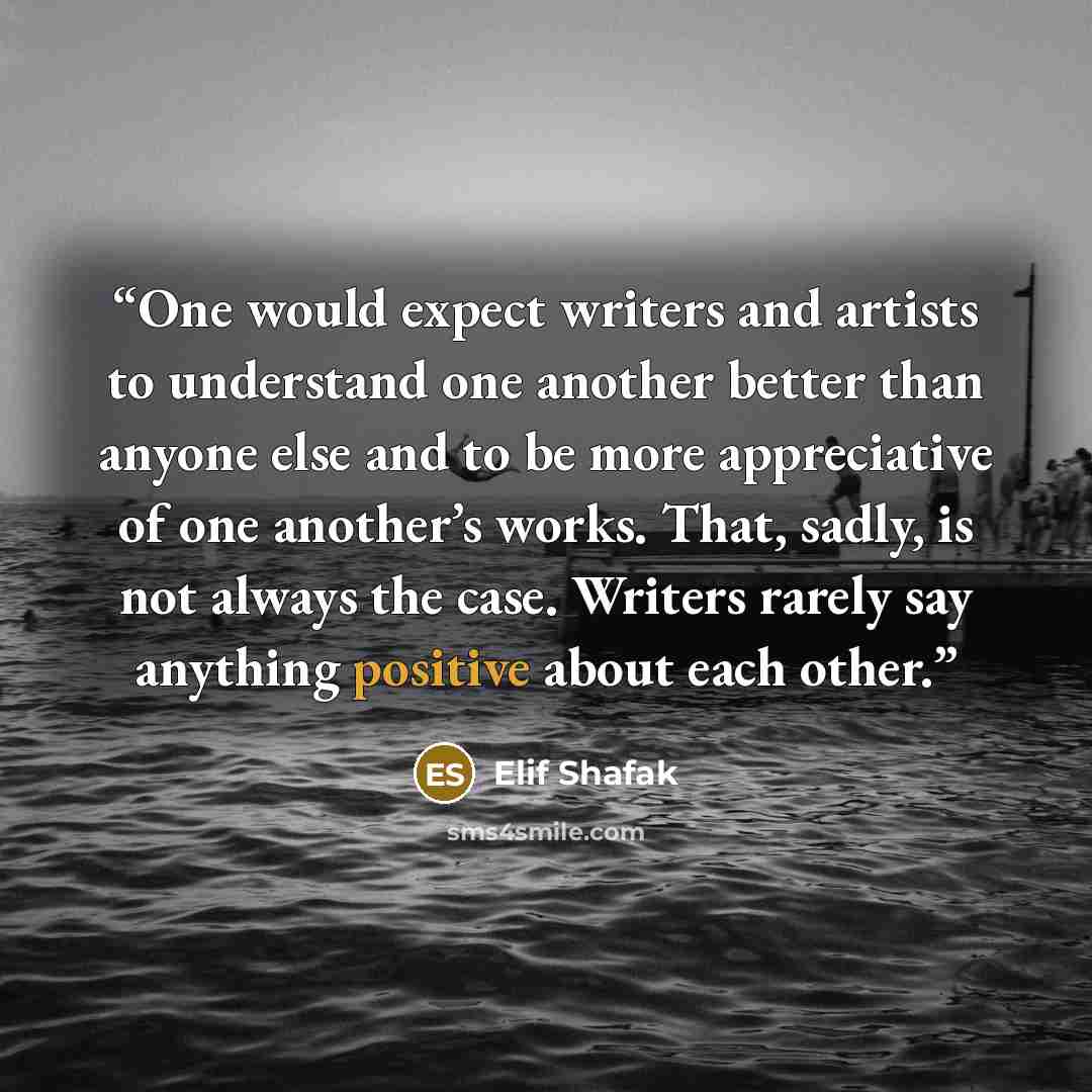 “One would expect writers and artists to understand one another better than anyone else and to be more appreciative of one another’s works. That, sadly, is not always the case. Writers rarely say anything positive about each other.” quote by Elif Shafak