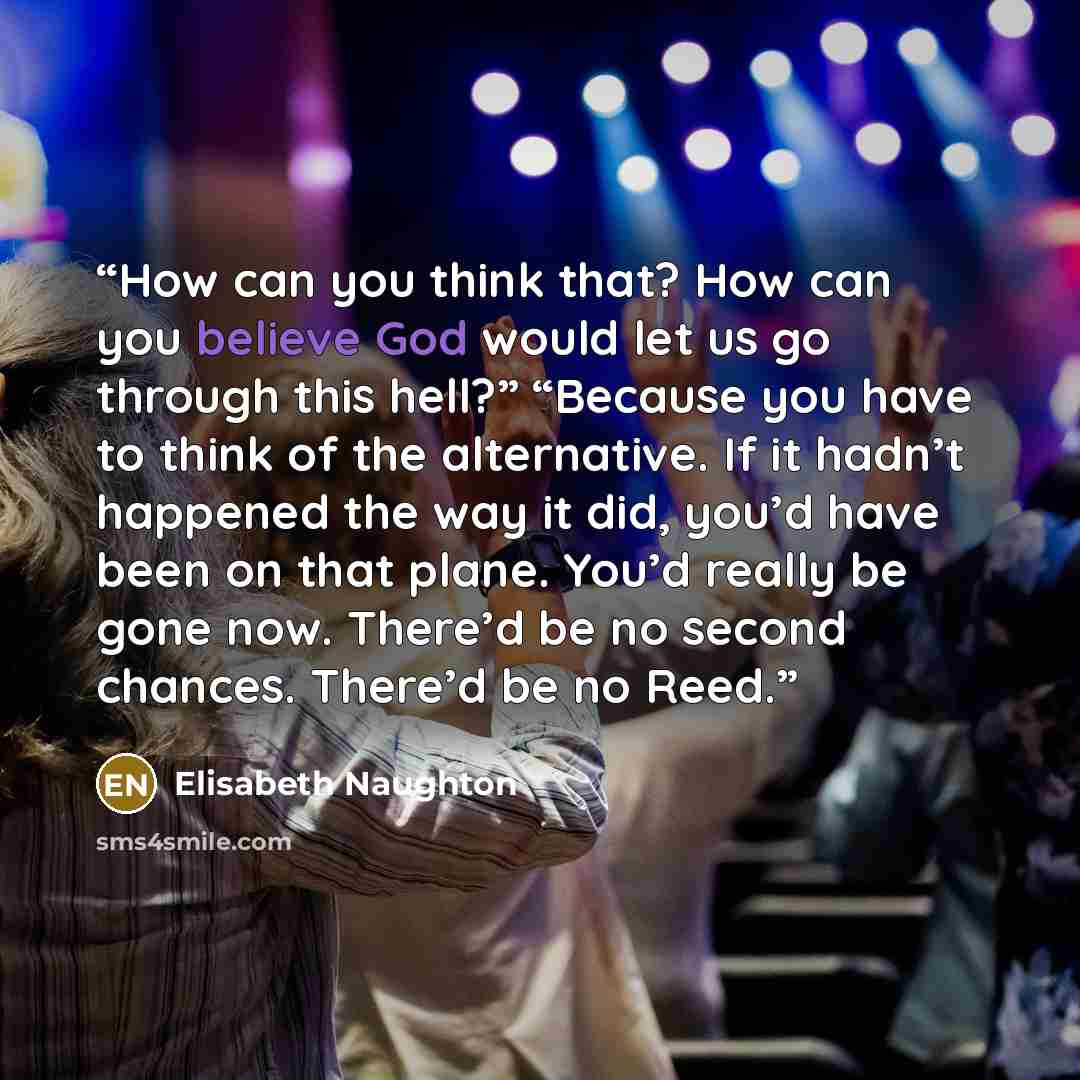 “How can you think that? How can you believe God would let us go through this hell?” “Because you have to think of the alternative. If it hadn’t happened the way it did, you’d have been on that plane. You’d really be gone now. There’d be no second chances. There’d be no Reed.” quote by Elisabeth Naughton