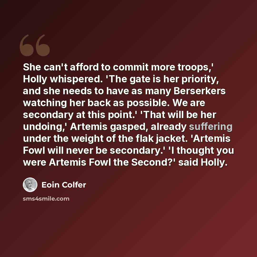 “She can't afford to commit more troops,' Holly whispered. 'The gate is her priority, and she needs to have as many Berserkers watching her back as possible. We are secondary at this point.' 'That will be her undoing,' Artemis gasped, already suffering under the weight of the flak jacket. 'Artemis…” quote by Eoin Colfer