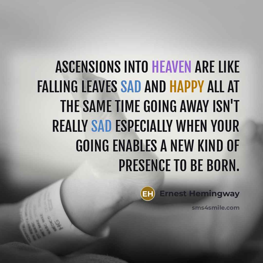 “Ascensions into heaven are like falling leaves sad and happy all at the same time Going away isn't really sad especially when your going enables a new kind of presence to be born.” quote by Ernest Hemingway