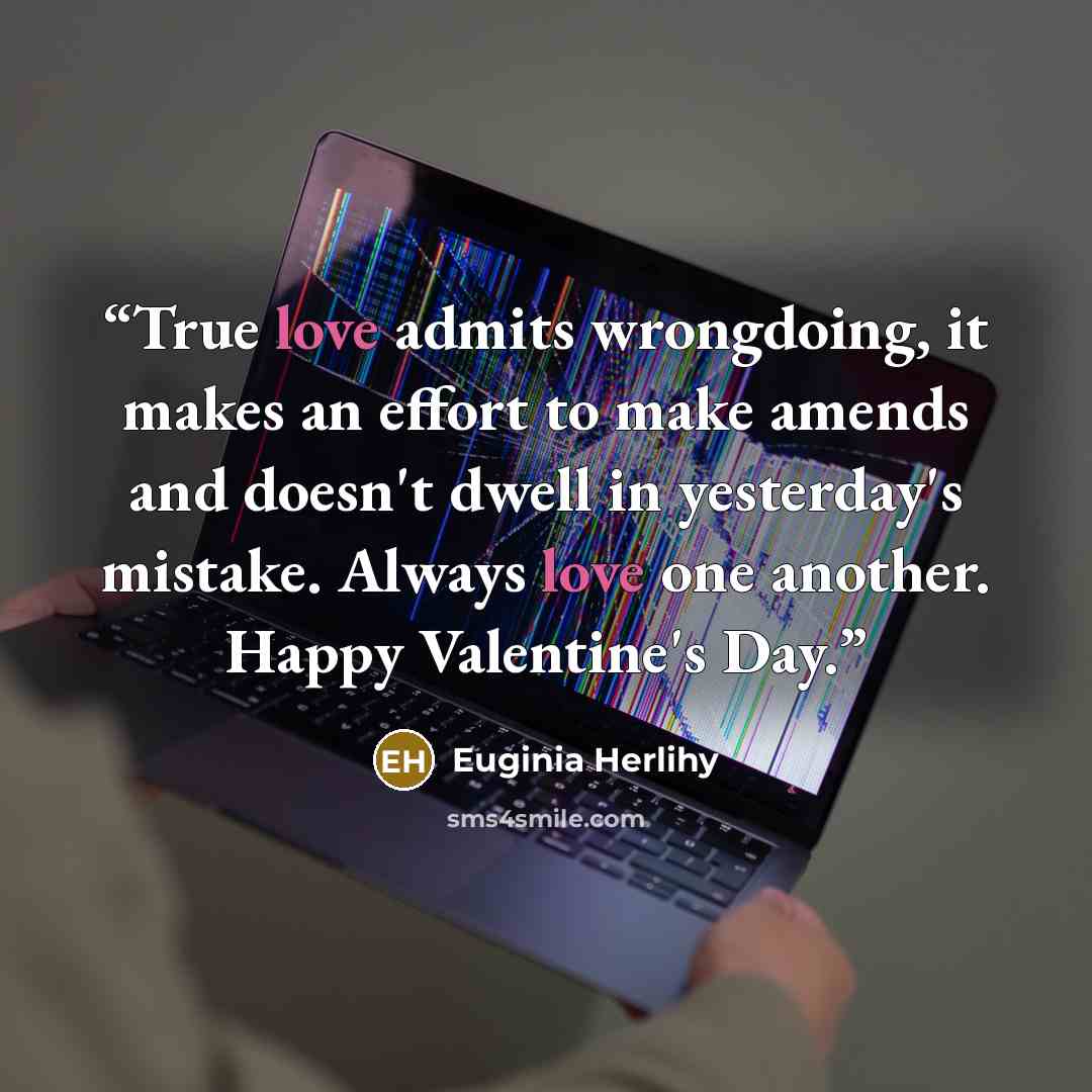“True love admits wrongdoing, it makes an effort to make amends and doesn't dwell in yesterday's mistake. Always love one another. Happy Valentine's Day.” quote by Euginia Herlihy