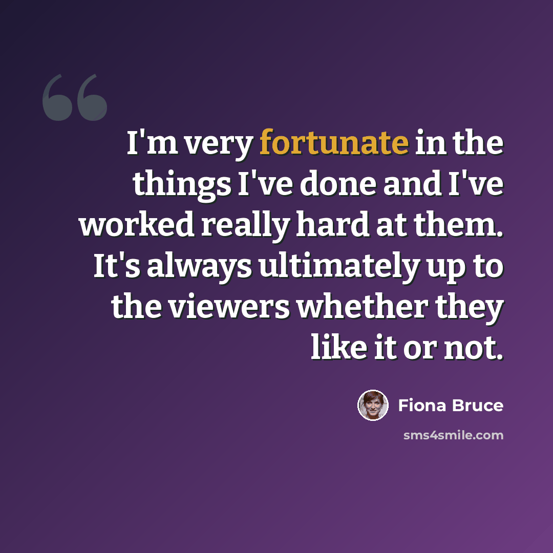 “I'm very fortunate in the things I've done and I've worked really hard at them. It's always ultimately up to the viewers whether they like it or not.” quote by Fiona Bruce