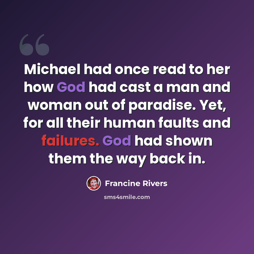 “Michael had once read to her how God had cast a man and woman out of paradise. Yet, for all their human faults and failures. God had shown them the way back in.” quote by Francine Rivers