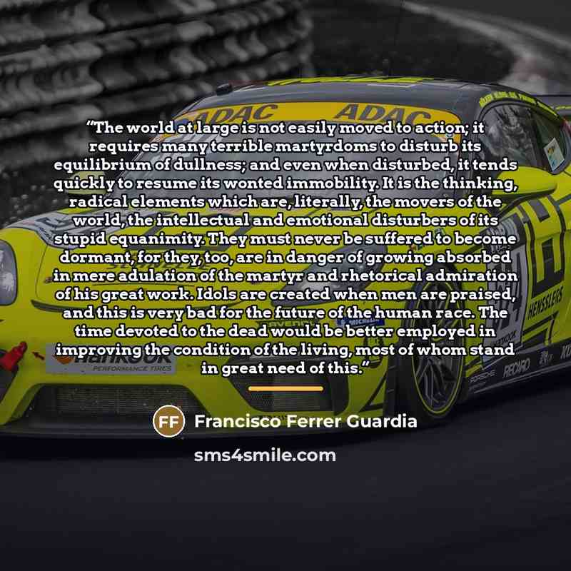 “The world at large is not easily moved to action; it requires many terrible martyrdoms to disturb its equilibrium of dullness; and even when disturbed, it tends quickly to resume its wonted immobility. It is the thinking, radical elements which are, literally, the movers of the world, the…” quote by Francisco Ferrer Guardia