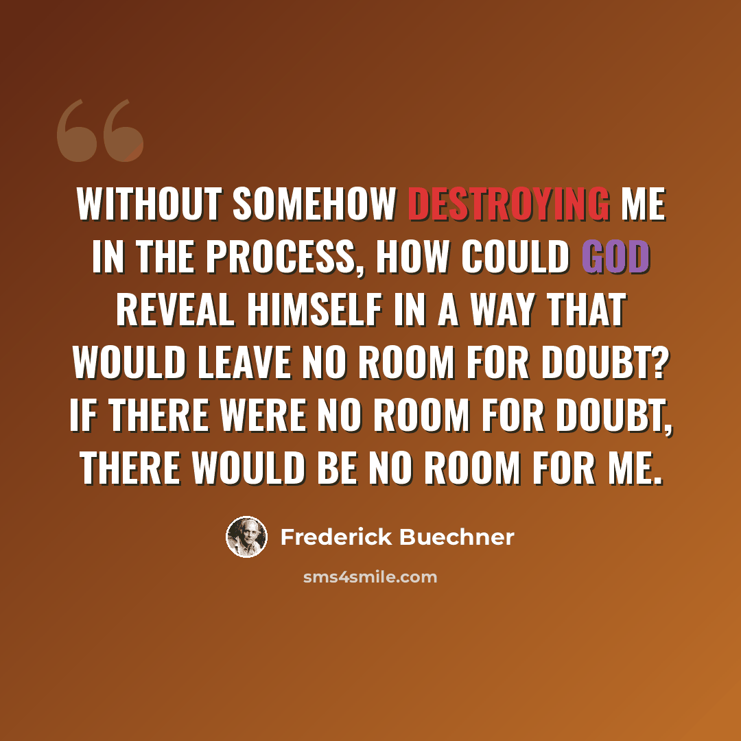 “Without somehow destroying me in the process, how could God reveal himself in a way that would leave no room for doubt? If there were no room for doubt, there would be no room for me.” quote by Frederick Buechner