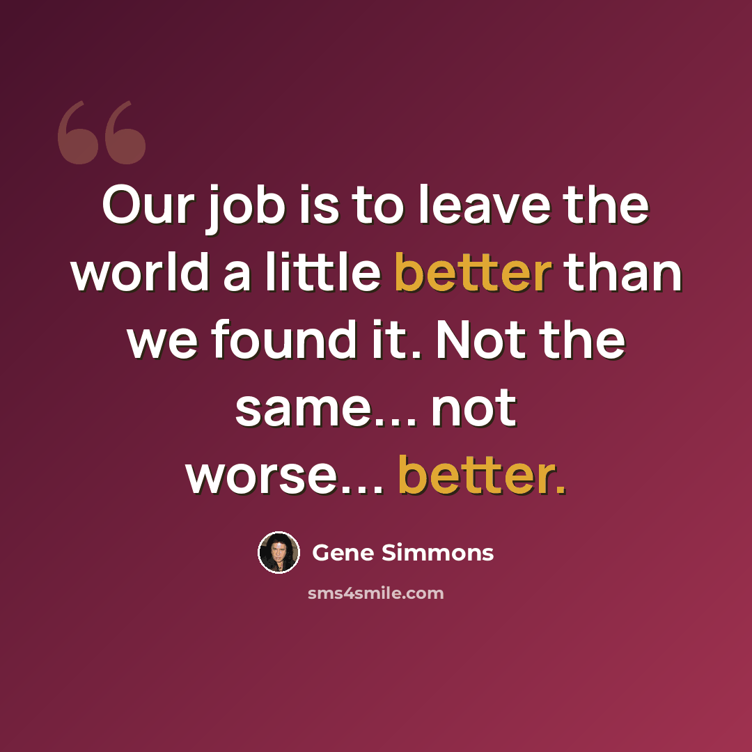 “Our job is to leave the world a little better than we found it. Not the same... not worse... better.” quote by Gene Simmons