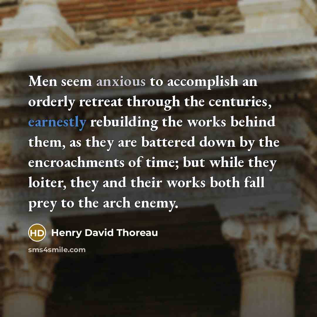 “Men seem anxious to accomplish an orderly retreat through the centuries, earnestly rebuilding the works behind them, as they are battered down by the encroachments of time; but while they loiter, they and their works both fall prey to the arch enemy.” quote by Henry David Thoreau