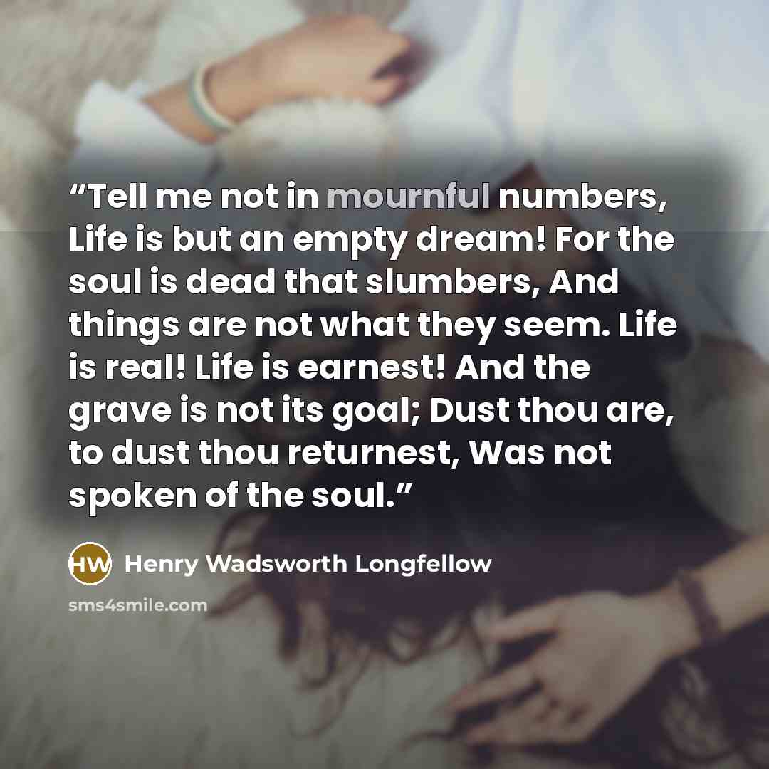 “Tell me not in mournful numbers, Life is but an empty dream! For the soul is dead that slumbers, And things are not what they seem. Life is real! Life is earnest! And the grave is not its goal; Dust thou are, to dust thou returnest, Was not spoken of the soul.” quote by Henry Wadsworth Longfellow