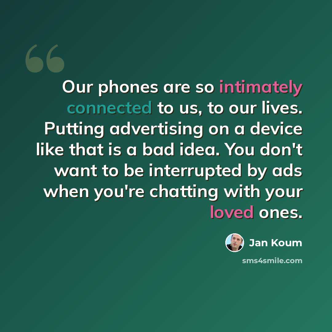 “Our phones are so intimately connected to us, to our lives. Putting advertising on a device like that is a bad idea. You don't want to be interrupted by ads when you're chatting with your loved ones.” quote by Jan Koum