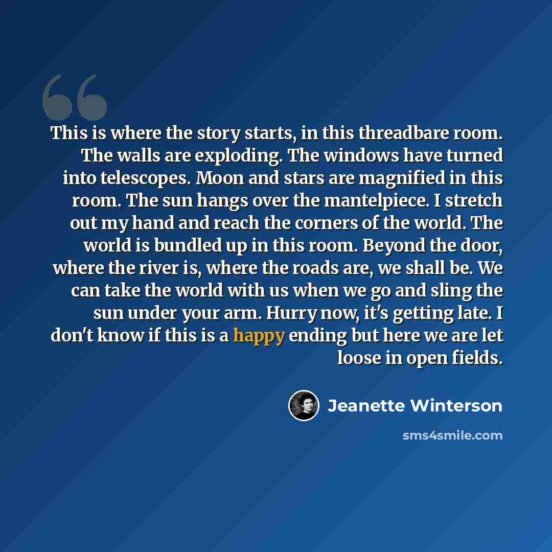 “This is where the story starts, in this threadbare room. The walls are exploding. The windows have turned into telescopes. Moon and stars are magnified in this room. The sun hangs over the mantelpiece. I stretch out my hand and reach the corners of the world. The world is bundled up in this room…” quote by Jeanette Winterson