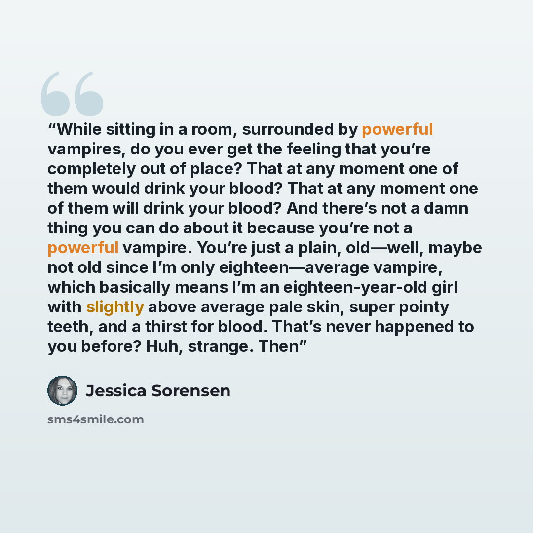 “While sitting in a room, surrounded by powerful vampires, do you ever get the feeling that you’re completely out of place? That at any moment one of them would drink your blood? That at any moment one of them will drink your blood? And there’s not a damn thing you can do about it because you’re…” quote by Jessica Sorensen