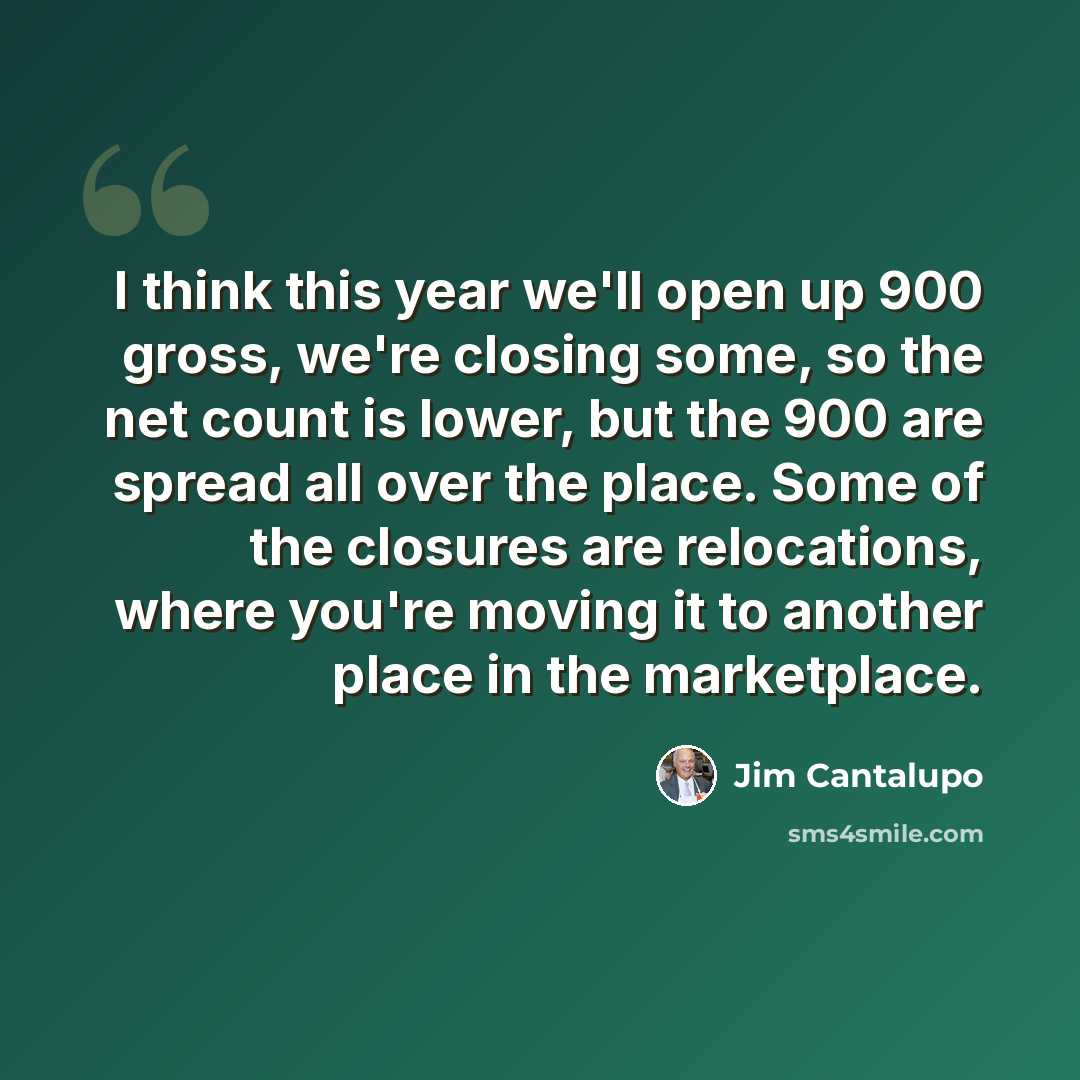 “I think this year we'll open up 900 gross, we're closing some, so the net count is lower, but the 900 are spread all over the place. Some of the closures are relocations, where you're moving it to another place in the marketplace.” quote by Jim Cantalupo